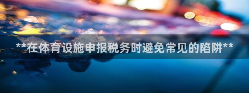 意昂体育3平台：**在体育设施申报税务时避免常见的陷