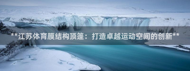 注册意昂3：**江苏体育膜结构顶篷：打造卓越运动空间